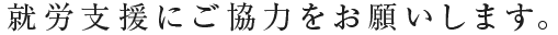 就労支援にご協力をお願いします。